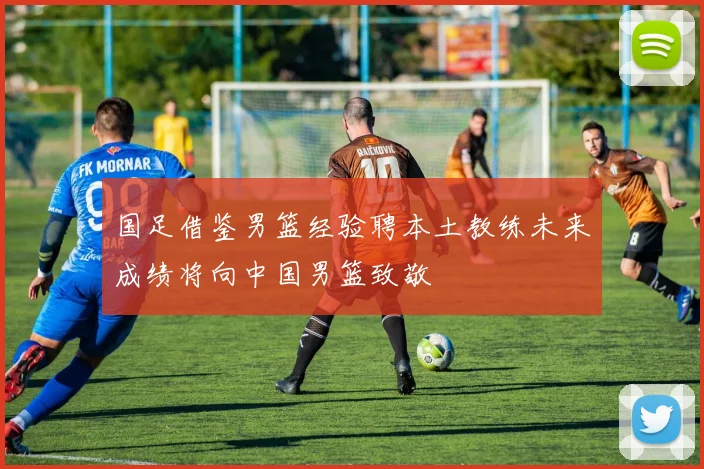 国足借鉴男篮经验聘本土教练未来成绩将向中国男篮致敬
