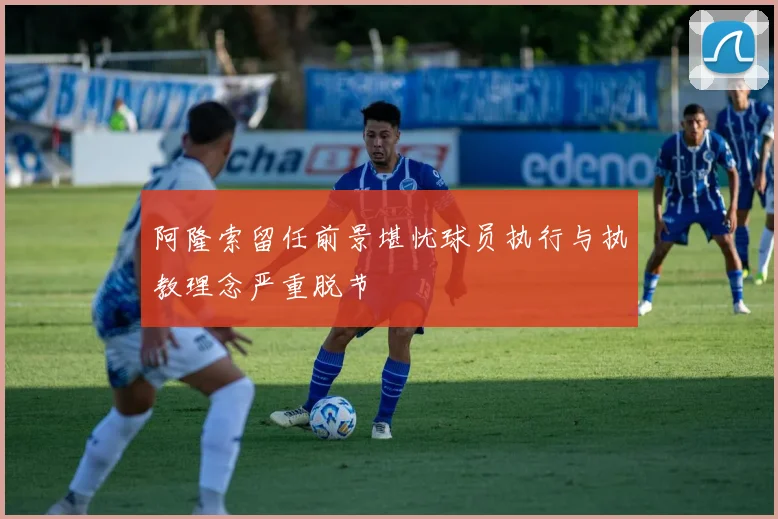 阿隆索留任前景堪忧球员执行与执教理念严重脱节