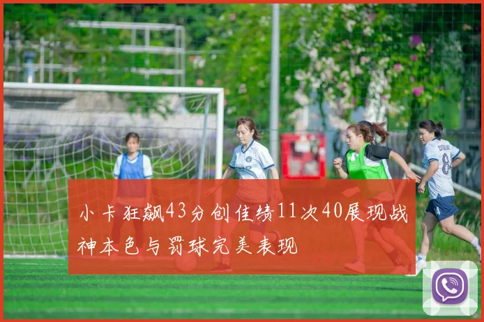 小卡狂飙43分创佳绩11次40展现战神本色与罚球完美表现