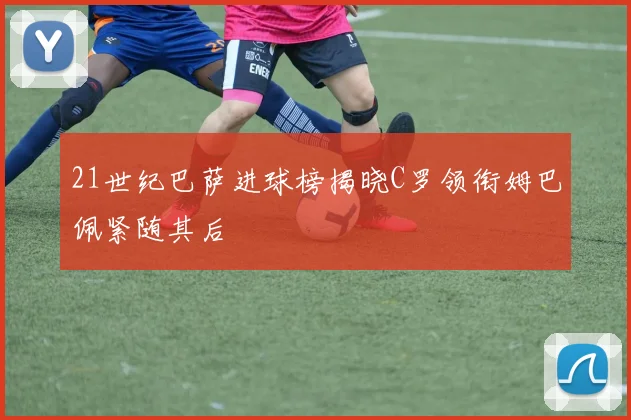 21世纪巴萨进球榜揭晓C罗领衔姆巴佩紧随其后