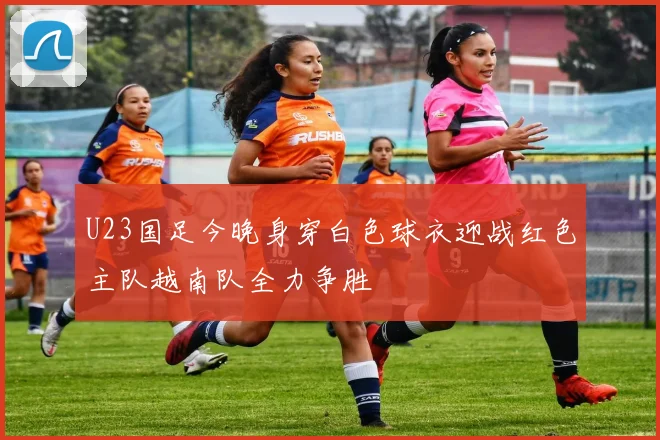 U23国足今晚身穿白色球衣迎战红色主队越南队全力争胜