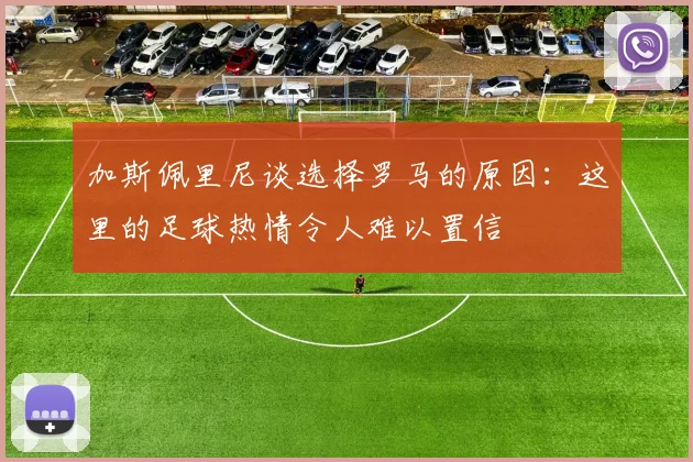 加斯佩里尼谈选择罗马的原因：这里的足球热情令人难以置信