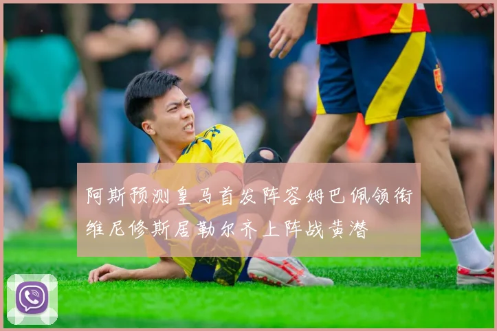 阿斯预测皇马首发阵容姆巴佩领衔维尼修斯居勒尔齐上阵战黄潜