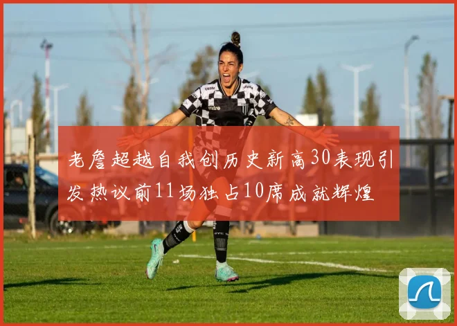 老詹超越自我创历史新高30表现引发热议前11场独占10席成就辉煌