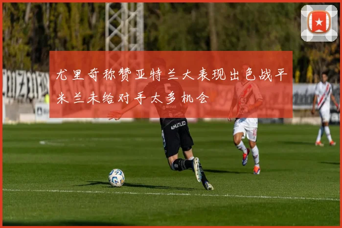尤里奇称赞亚特兰大表现出色战平米兰未给对手太多机会
