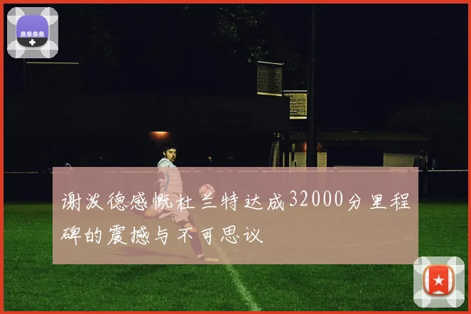 谢泼德感慨杜兰特达成32000分里程碑的震撼与不可思议