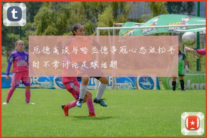 厄德高谈与哈兰德争冠心态放松平时不常讨论足球话题