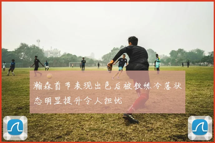 瀚森首节表现出色后被教练冷落状态明显提升令人担忧