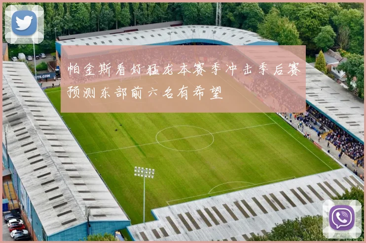 帕金斯看好猛龙本赛季冲击季后赛预测东部前六名有希望