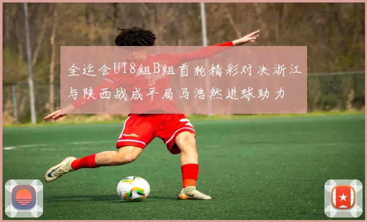 全运会U18组B组首轮精彩对决浙江与陕西战成平局马浩然进球助力