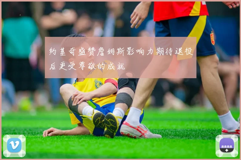 约基奇盛赞詹姆斯影响力期待退役后更受尊敬的成就