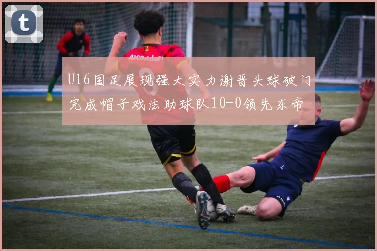U16国足展现强大实力谢晋头球破门完成帽子戏法助球队10-0领先东帝汶