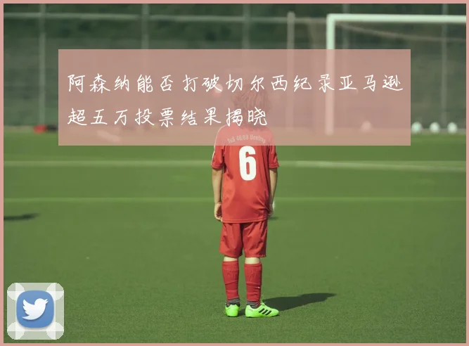 阿森纳能否打破切尔西纪录亚马逊超五万投票结果揭晓
