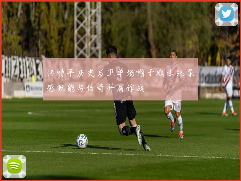 怀特平历史后卫单场帽子戏法纪录感慨能与传奇并肩作战