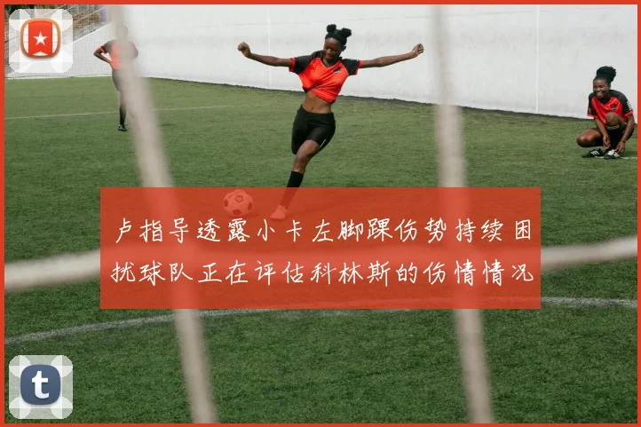 卢指导透露小卡左脚踝伤势持续困扰球队正在评估科林斯的伤情情况