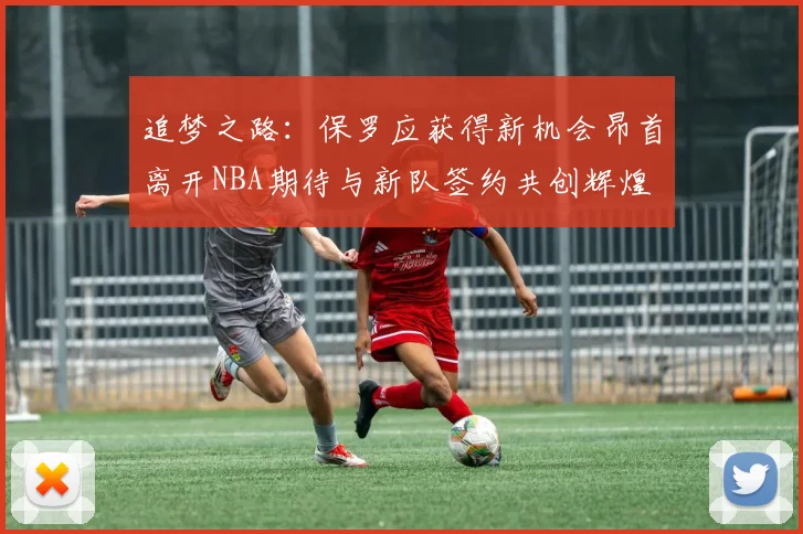 追梦之路：保罗应获得新机会昂首离开NBA期待与新队签约共创辉煌