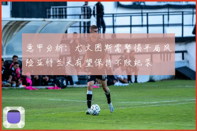 意甲分析：尤文图斯需警惕平局风险亚特兰大有望保持不败纪录