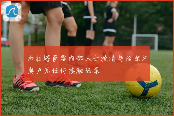 加拉塔萨雷内部人士澄清与恰尔汗奥卢无任何接触记录