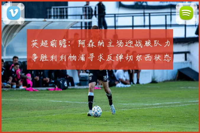 英超前瞻：阿森纳主场迎战狼队力争胜利利物浦寻求反弹切尔西状态堪忧