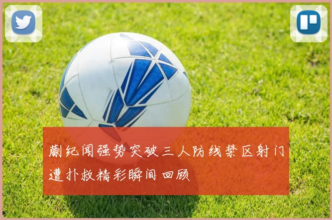 蒯纪闻强势突破三人防线禁区射门遭扑救精彩瞬间回顾