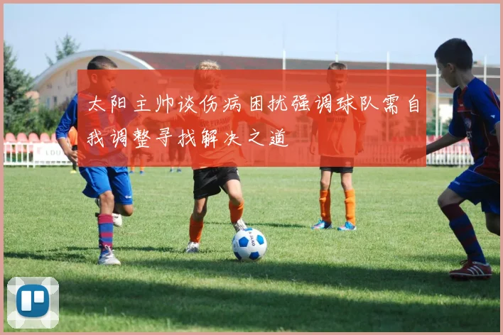 太阳主帅谈伤病困扰强调球队需自我调整寻找解决之道