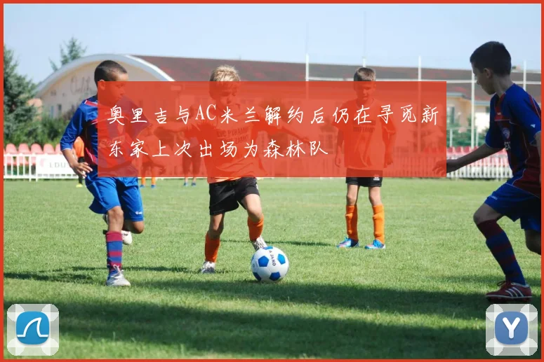 奥里吉与AC米兰解约后仍在寻觅新东家上次出场为森林队