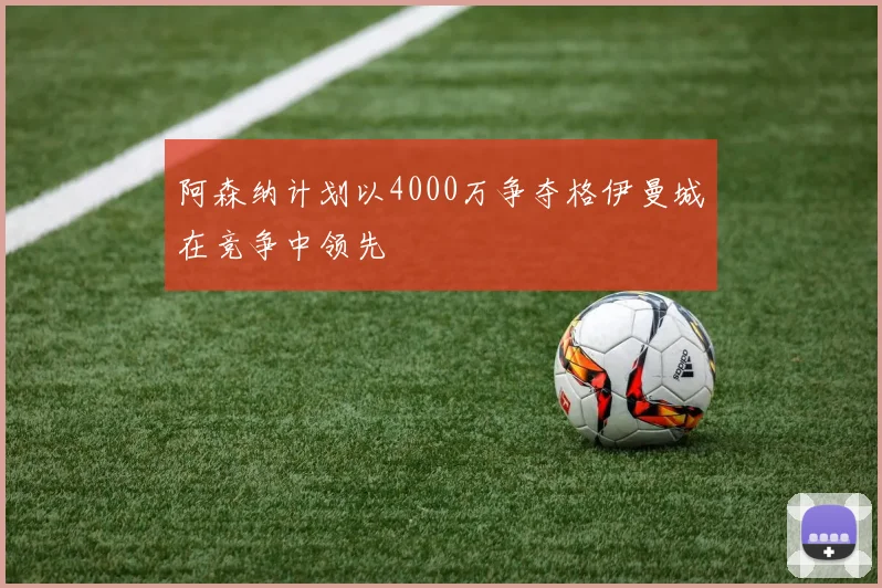 阿森纳计划以4000万争夺格伊曼城在竞争中领先