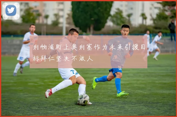 利物浦盯上奥利塞作为未来引援目标拜仁坚决不放人
