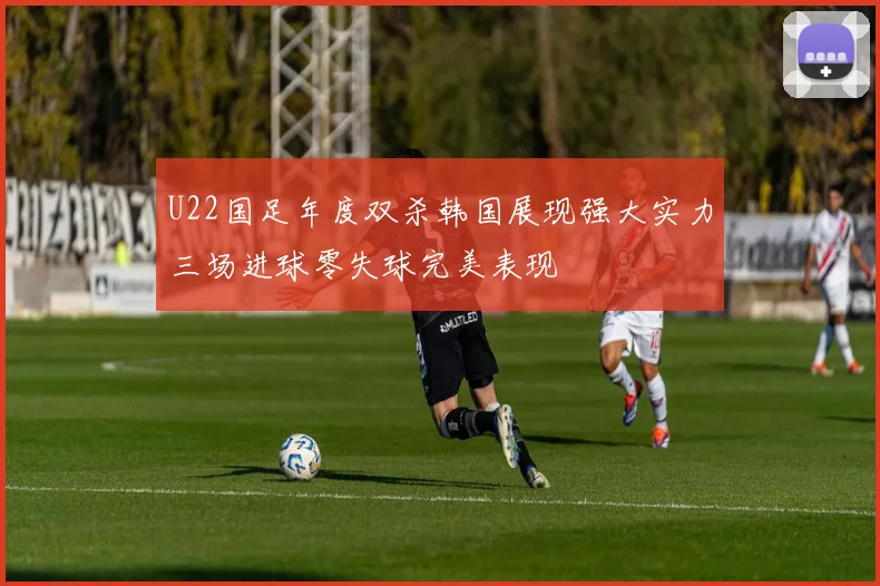 U22国足年度双杀韩国展现强大实力三场进球零失球完美表现
