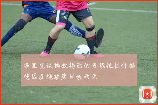 弗里克谈执教梅西的可能性拉什福德因发烧缺席训练两天
