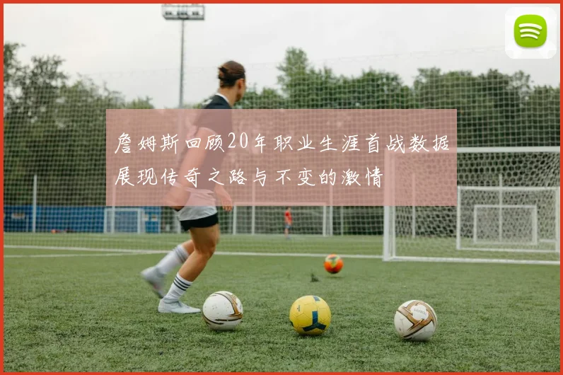 詹姆斯回顾20年职业生涯首战数据展现传奇之路与不变的激情