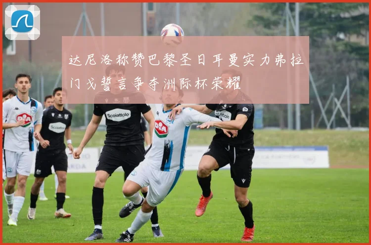 达尼洛称赞巴黎圣日耳曼实力弗拉门戈誓言争夺洲际杯荣耀