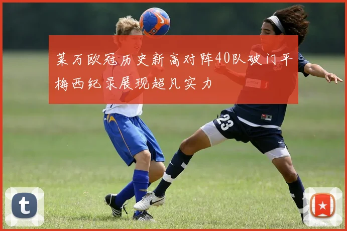 莱万欧冠历史新高对阵40队破门平梅西纪录展现超凡实力