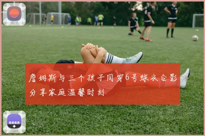 詹姆斯与三个孩子同穿6号球衣合影分享家庭温馨时刻