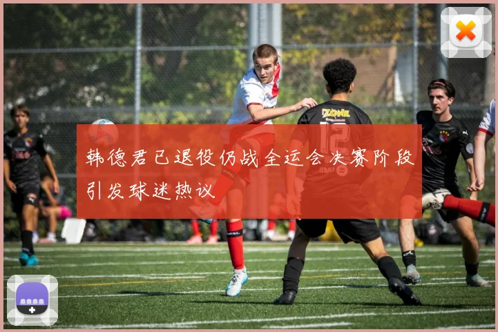 韩德君已退役仍战全运会决赛阶段引发球迷热议