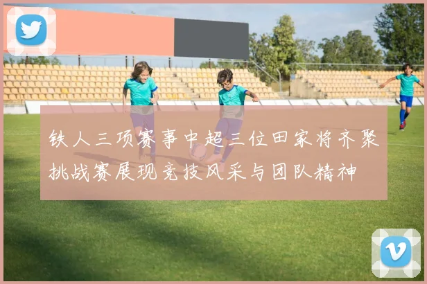 铁人三项赛事中超三位田家将齐聚挑战赛展现竞技风采与团队精神
