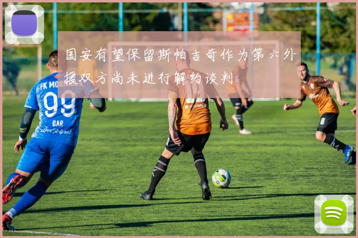 国安有望保留斯帕吉奇作为第六外援双方尚未进行解约谈判
