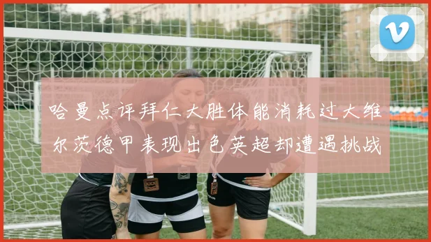 哈曼点评拜仁大胜体能消耗过大维尔茨德甲表现出色英超却遭遇挑战