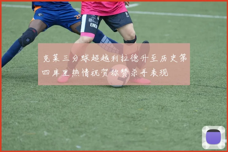 克莱三分球超越利拉德升至历史第四库里热情祝贺称赞杀手表现