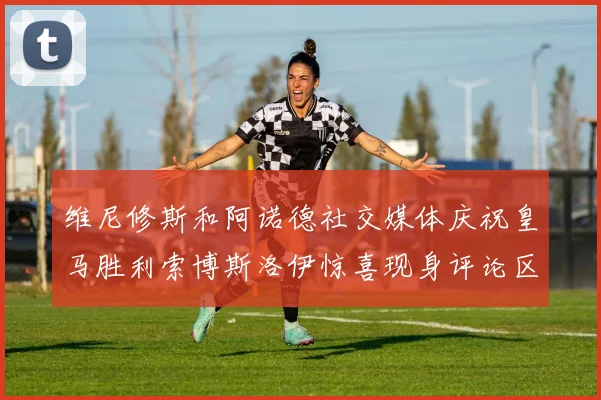 维尼修斯和阿诺德社交媒体庆祝皇马胜利索博斯洛伊惊喜现身评论区互动