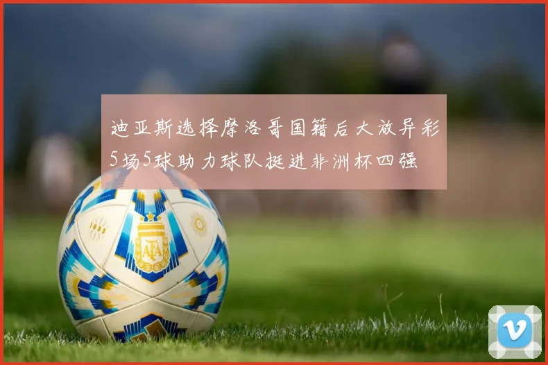 迪亚斯选择摩洛哥国籍后大放异彩5场5球助力球队挺进非洲杯四强