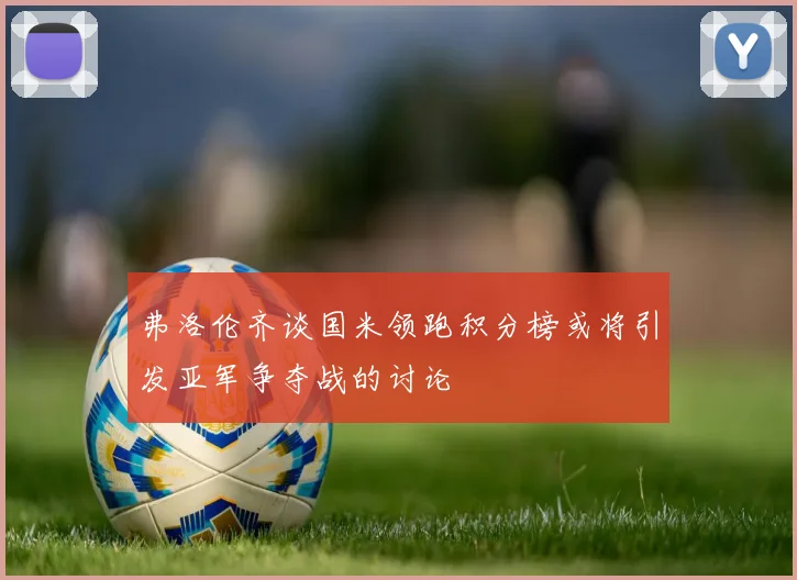 弗洛伦齐谈国米领跑积分榜或将引发亚军争夺战的讨论