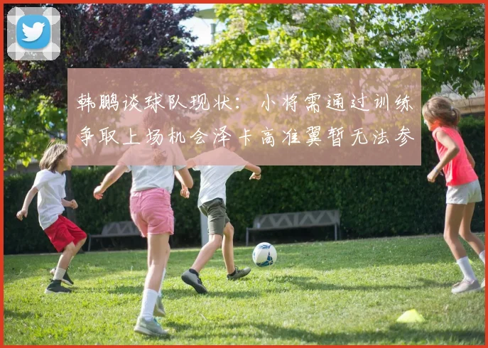 韩鹏谈球队现状：小将需通过训练争取上场机会泽卡高准翼暂无法参赛